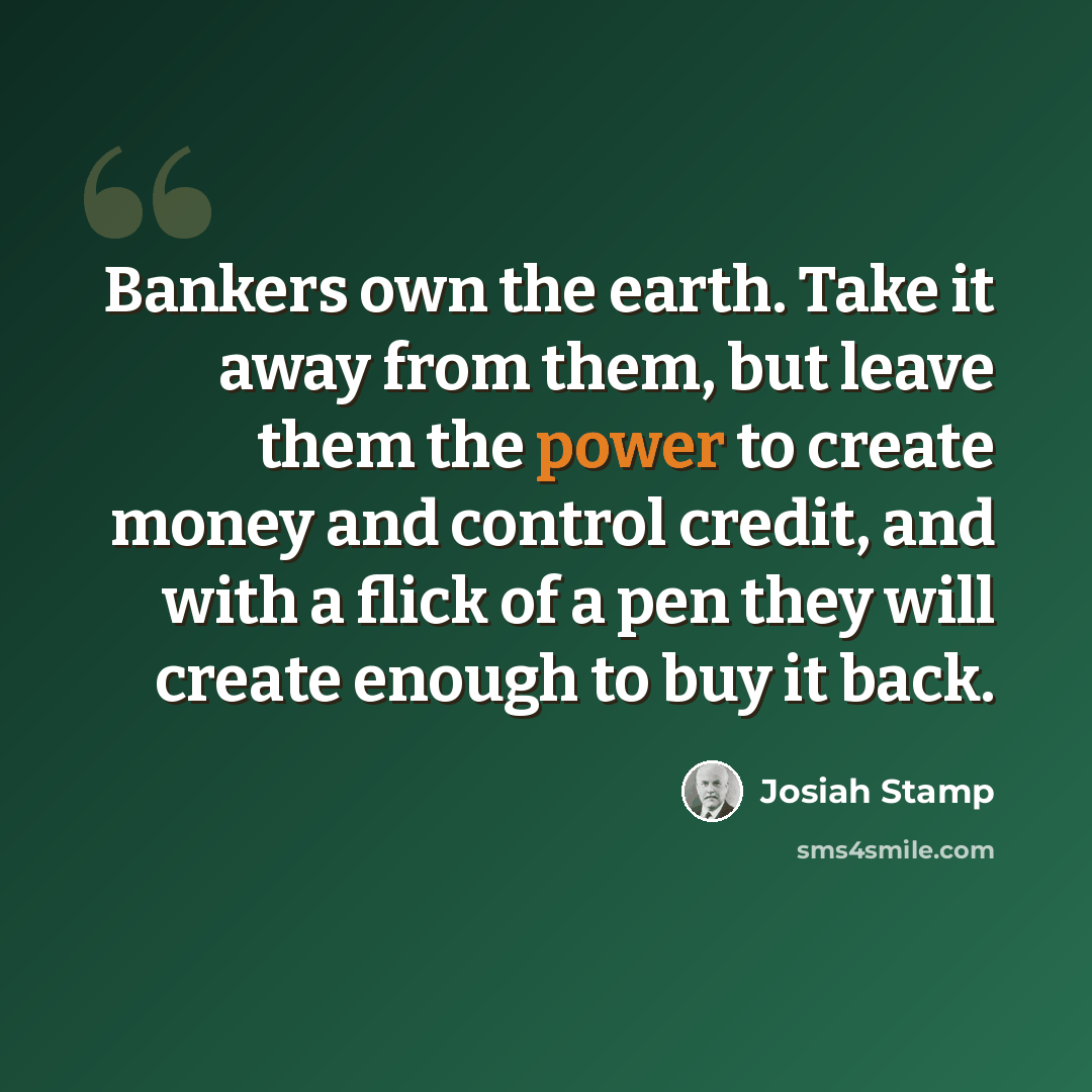“Bankers own the earth. Take it away from them, but leave them the power to create money and control credit, and with a flick of a pen they will create enough to buy it back.” quote by Josiah Stamp