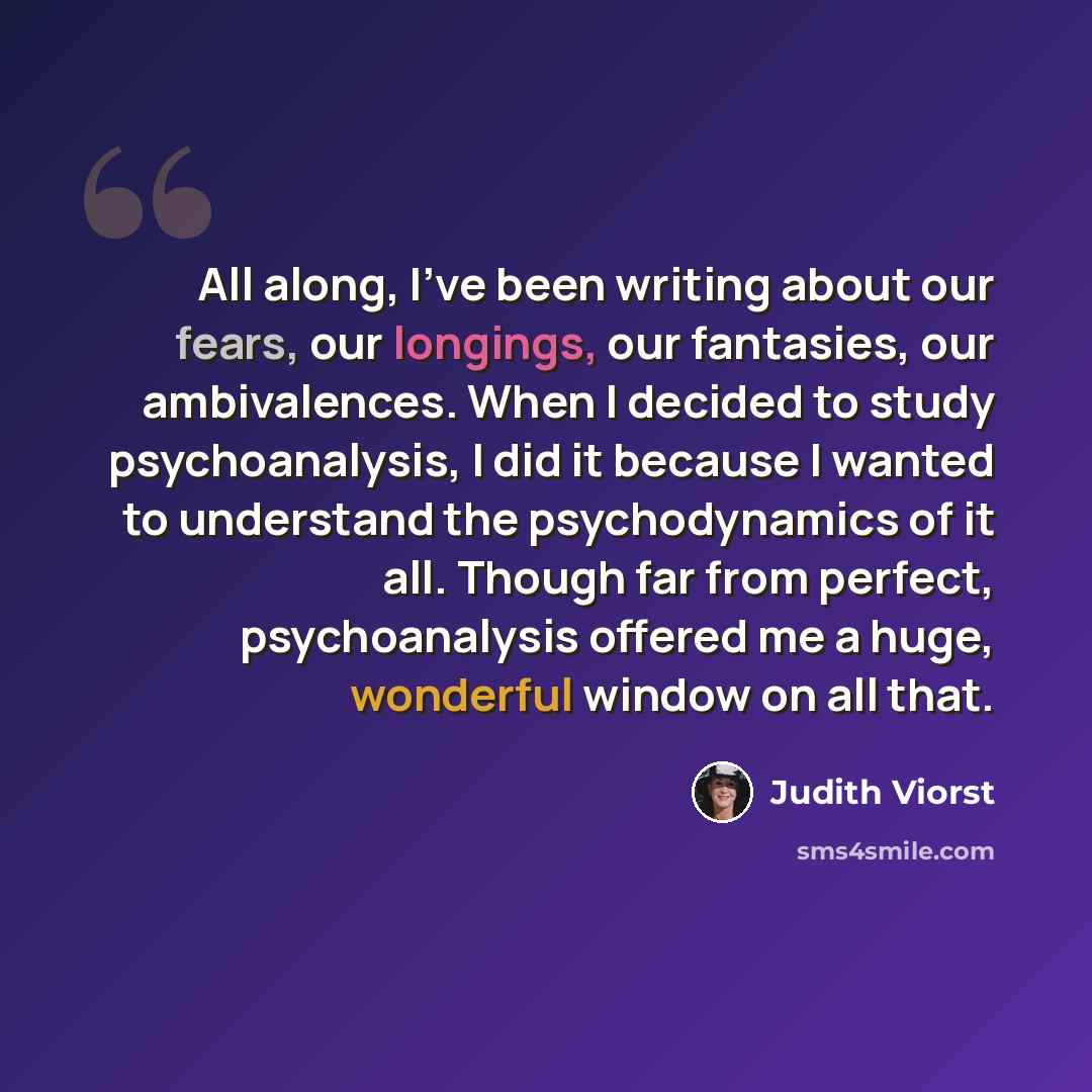 “All along, I've been writing about our fears, our longings, our fantasies, our ambivalences. When I decided to study psychoanalysis, I did it because I wanted to understand the psychodynamics of it all. Though far from perfect, psychoanalysis offered me a huge, wonderful window on all that.” quote by Judith Viorst