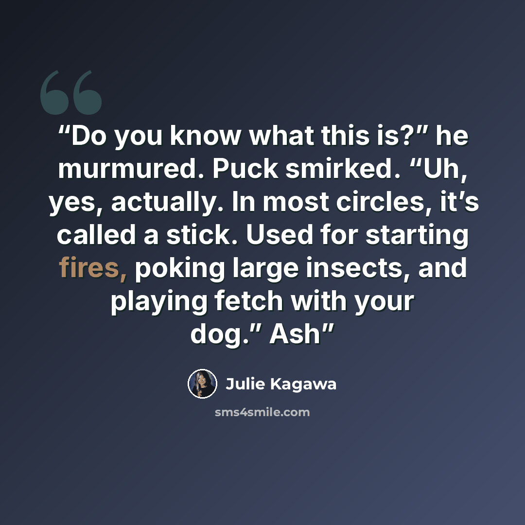 “Do you know what this is?” he murmured. Puck smirked. “Uh, yes, actually. In most circles, it’s called a stick. Used for starting fires, poking large insects, and playing fetch with your dog.” Ash” quote by Julie Kagawa