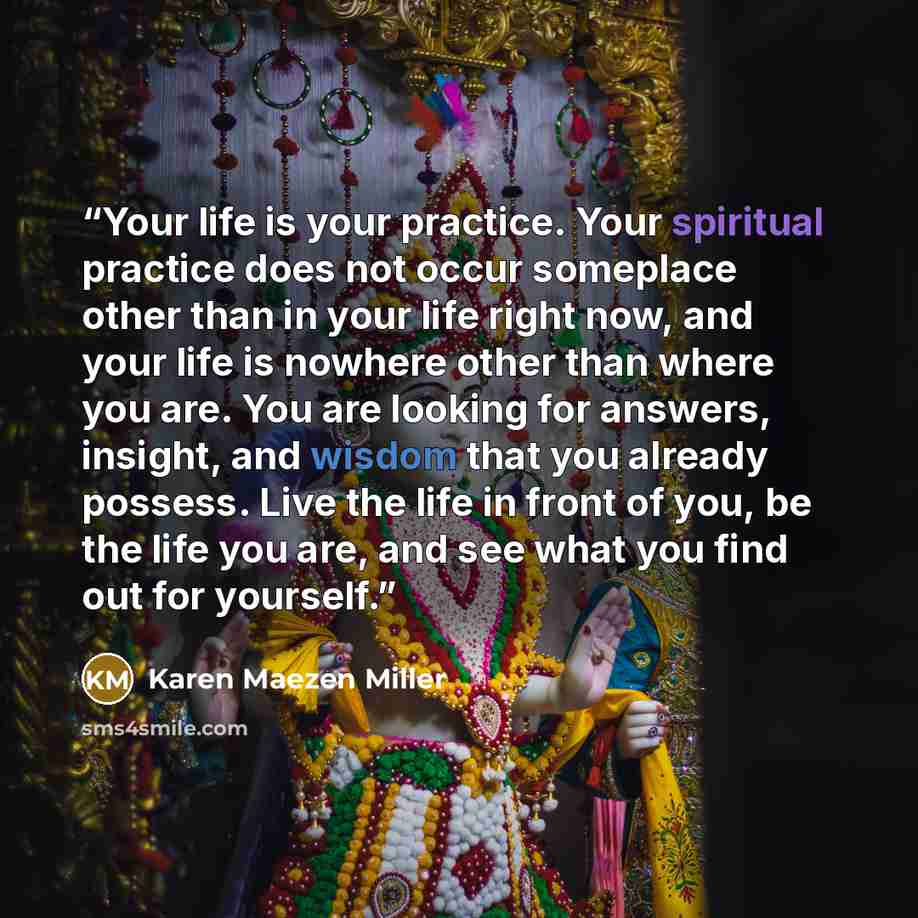 “Your life is your practice. Your spiritual practice does not occur someplace other than in your life right now, and your life is nowhere other than where you are. You are looking for answers, insight, and wisdom that you already possess. Live the life in front of you, be the life you are, and see…” quote by Karen Maezen Miller