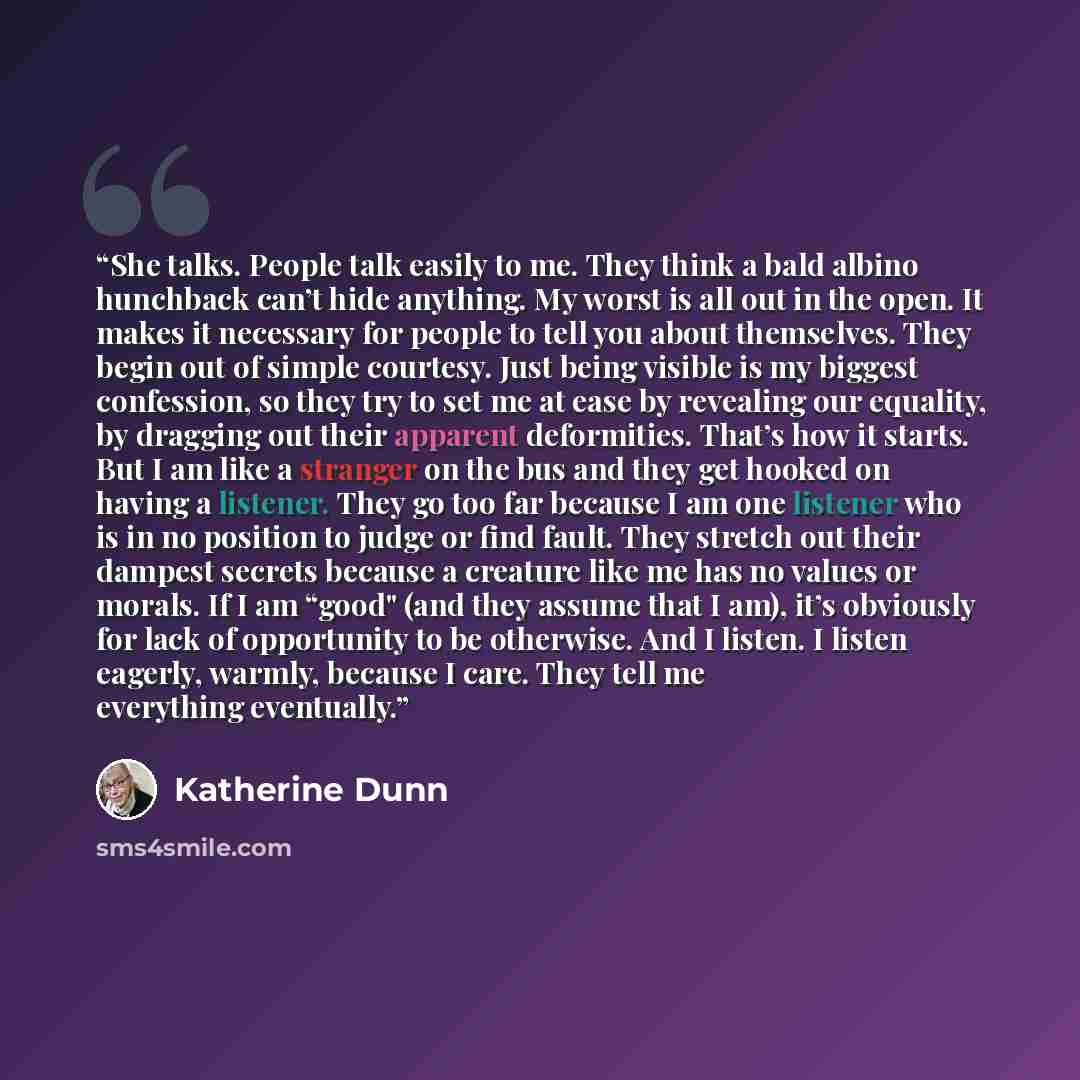 “She talks. People talk easily to me. They think a bald albino hunchback can’t hide anything. My worst is all out in the open. It makes it necessary for people to tell you about themselves. They begin out of simple courtesy. Just being visible is my biggest confession, so they try to set me at ease…” quote by Katherine Dunn