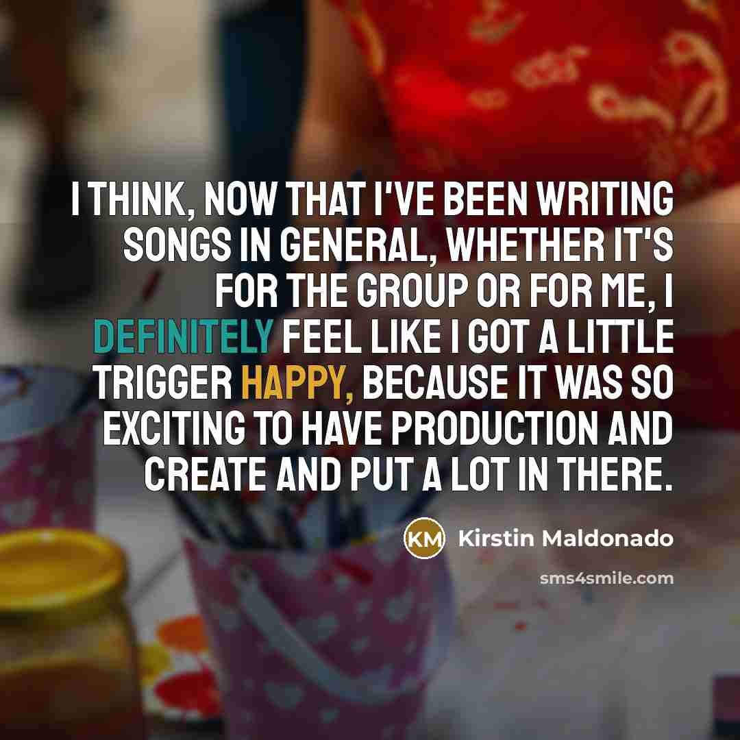 “I think, now that I've been writing songs in general, whether it's for the group or for me, I definitely feel like I got a little trigger happy, because it was so exciting to have production and create and put a lot in there.” quote by Kirstin Maldonado