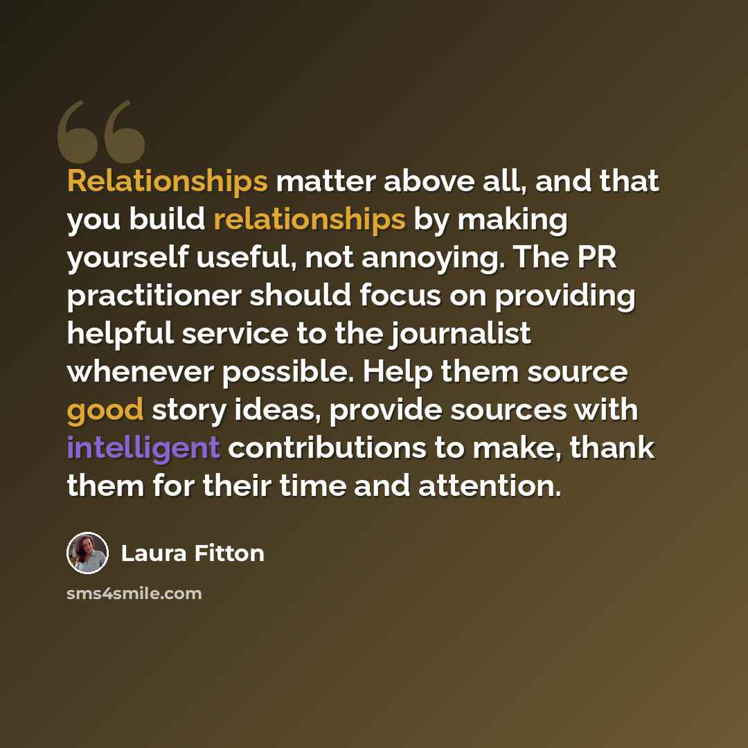 “Relationships matter above all, and that you build relationships by making yourself useful, not annoying. The PR practitioner should focus on providing helpful service to the journalist whenever possible. Help them source good story ideas, provide sources with intelligent contributions to make…” quote by Laura Fitton