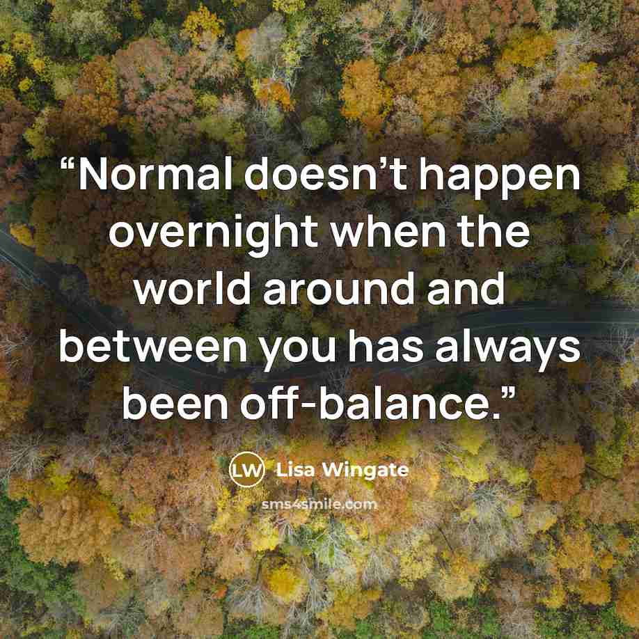“Normal doesn't happen overnight when the world around and between you has always been off-balance.” quote by Lisa Wingate