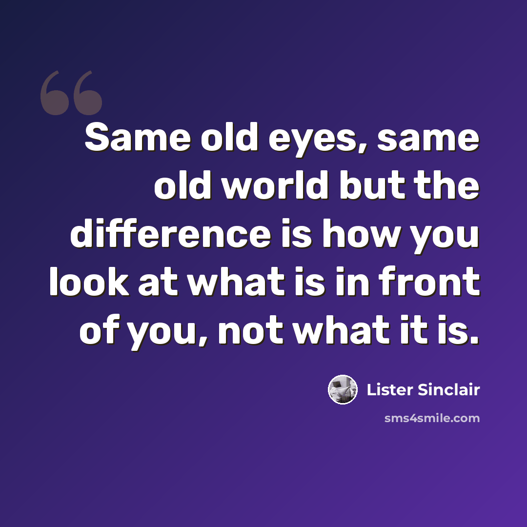 “Same old eyes, same old world but the difference is how you look at what is in front of you, not what it is.” quote by Lister Sinclair