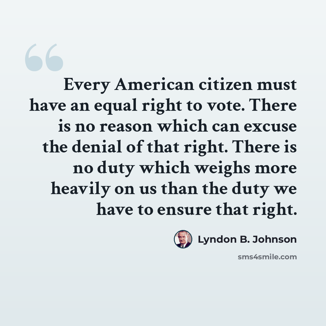 “Every American citizen must have an equal right to vote. There is no reason which can excuse the denial of that right. There is no duty which weighs more heavily on us than the duty we have to ensure that right.” quote by Lyndon B. Johnson