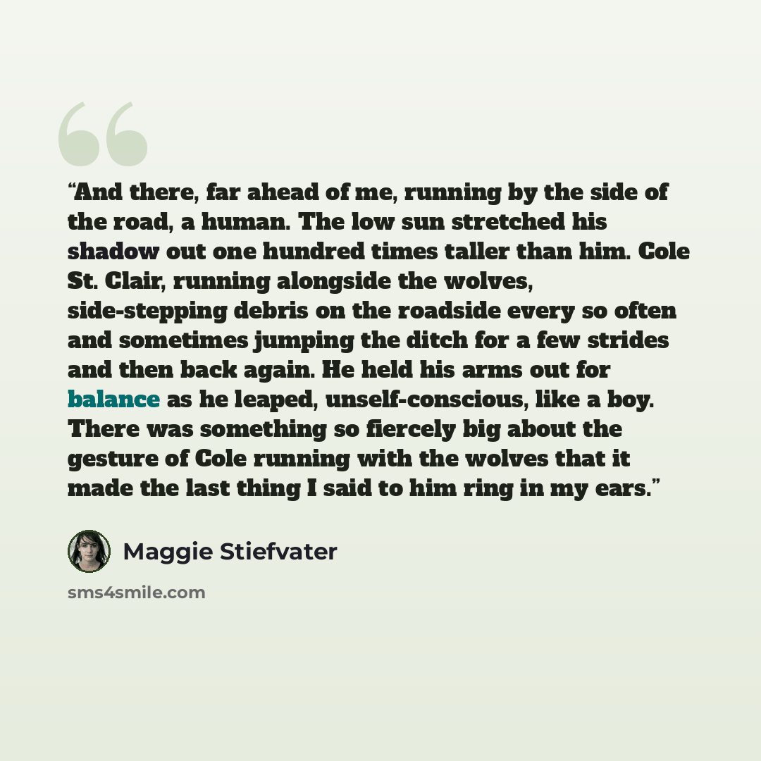 “And there, far ahead of me, running by the side of the road, a human. The low sun stretched his shadow out one hundred times taller than him. Cole St. Clair, running alongside the wolves, side-stepping debris on the roadside every so often and sometimes jumping the ditch for a few strides and then…” quote by Maggie Stiefvater