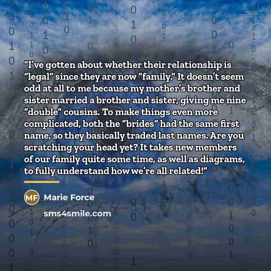 “I’ve gotten about whether their relationship is “legal” since they are now “family.” It doesn’t seem odd at all to me because my mother’s brother and sister married a brother and sister, giving me nine “double” cousins. To make things even more complicated, both the “brides” had the same first…” quote by Marie Force