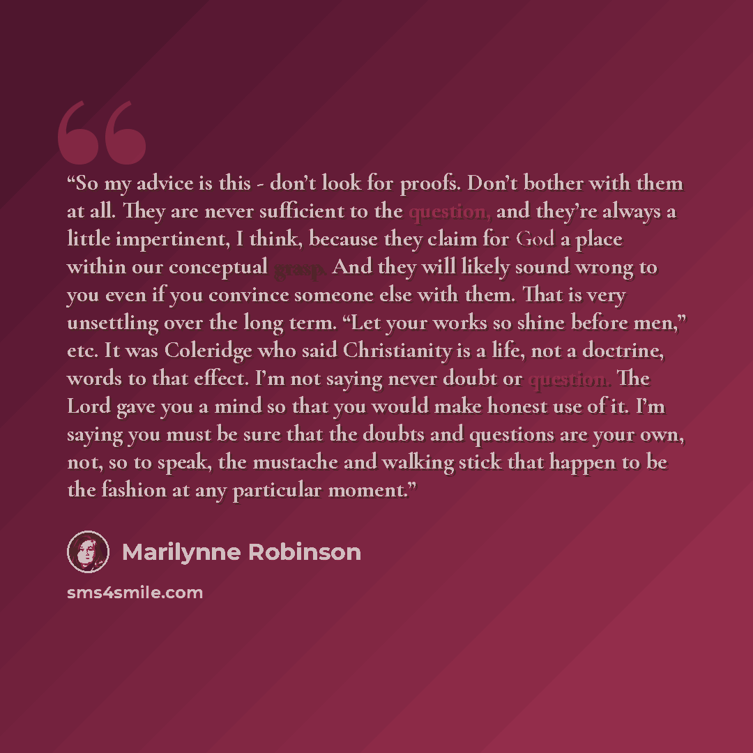 “So my advice is this - don’t look for proofs. Don’t bother with them at all. They are never sufficient to the question, and they’re always a little impertinent, I think, because they claim for God a place within our conceptual grasp. And they will likely sound wrong to you even if you convince…” quote by Marilynne Robinson