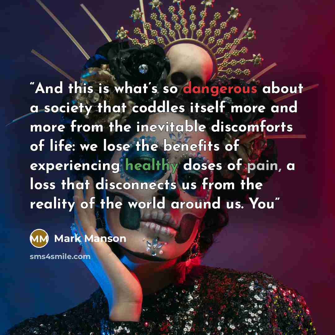 “And this is what’s so dangerous about a society that coddles itself more and more from the inevitable discomforts of life: we lose the benefits of experiencing healthy doses of pain, a loss that disconnects us from the reality of the world around us. You” quote by Mark Manson