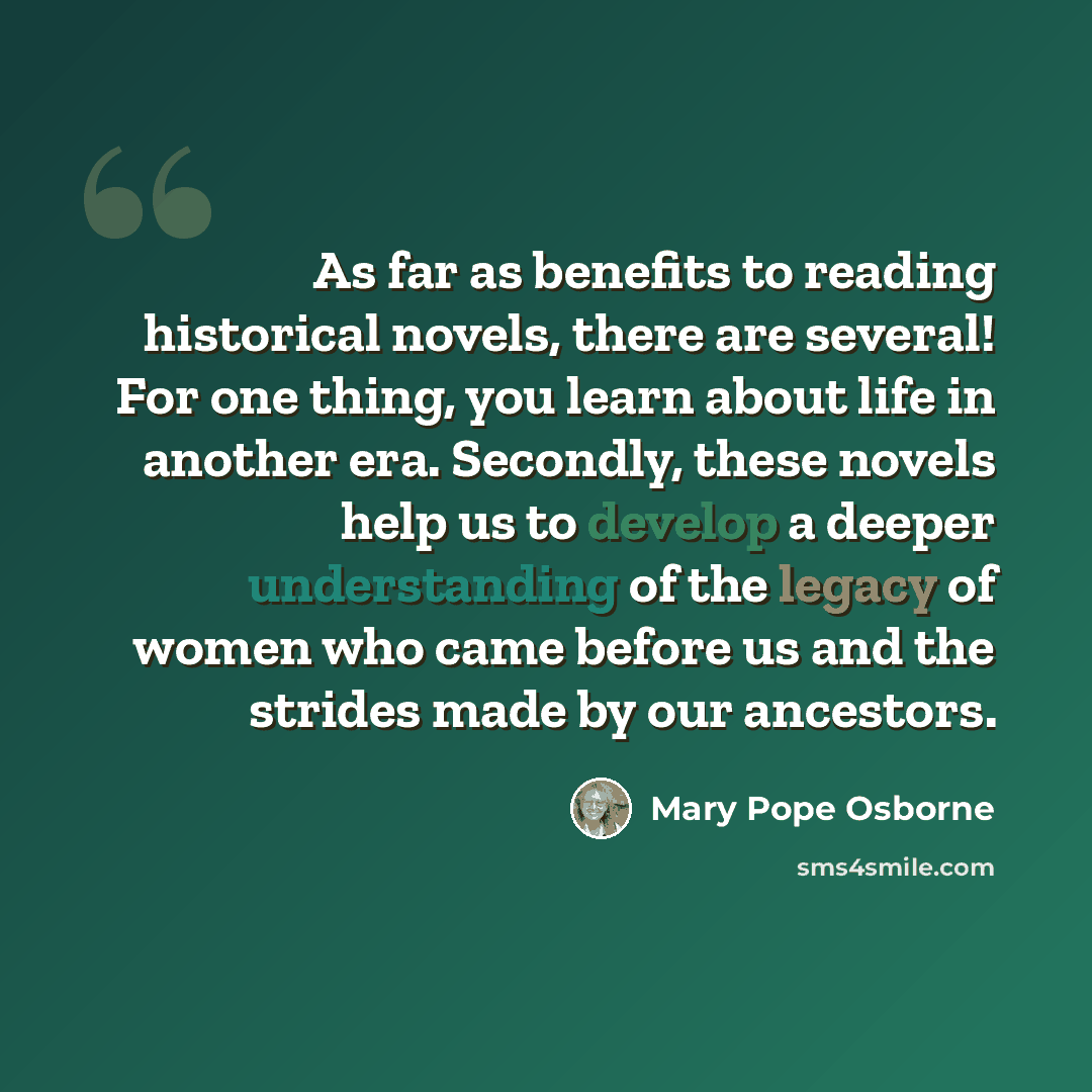 “As far as benefits to reading historical novels, there are several! For one thing, you learn about life in another era. Secondly, these novels help us to develop a deeper understanding of the legacy of women who came before us and the strides made by our ancestors.” quote by Mary Pope Osborne