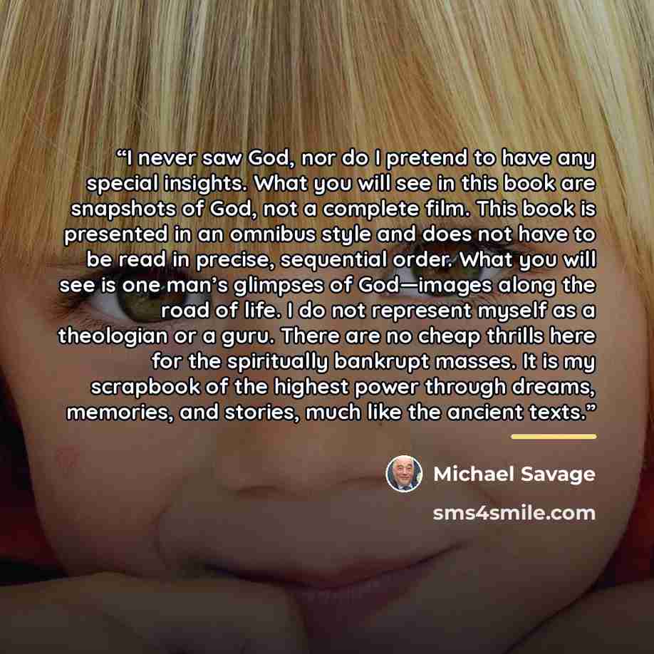 “I never saw God, nor do I pretend to have any special insights. What you will see in this book are snapshots of God, not a complete film. This book is presented in an omnibus style and does not have to be read in precise, sequential order. What you will see is one man’s glimpses of God—images…” quote by Michael Savage