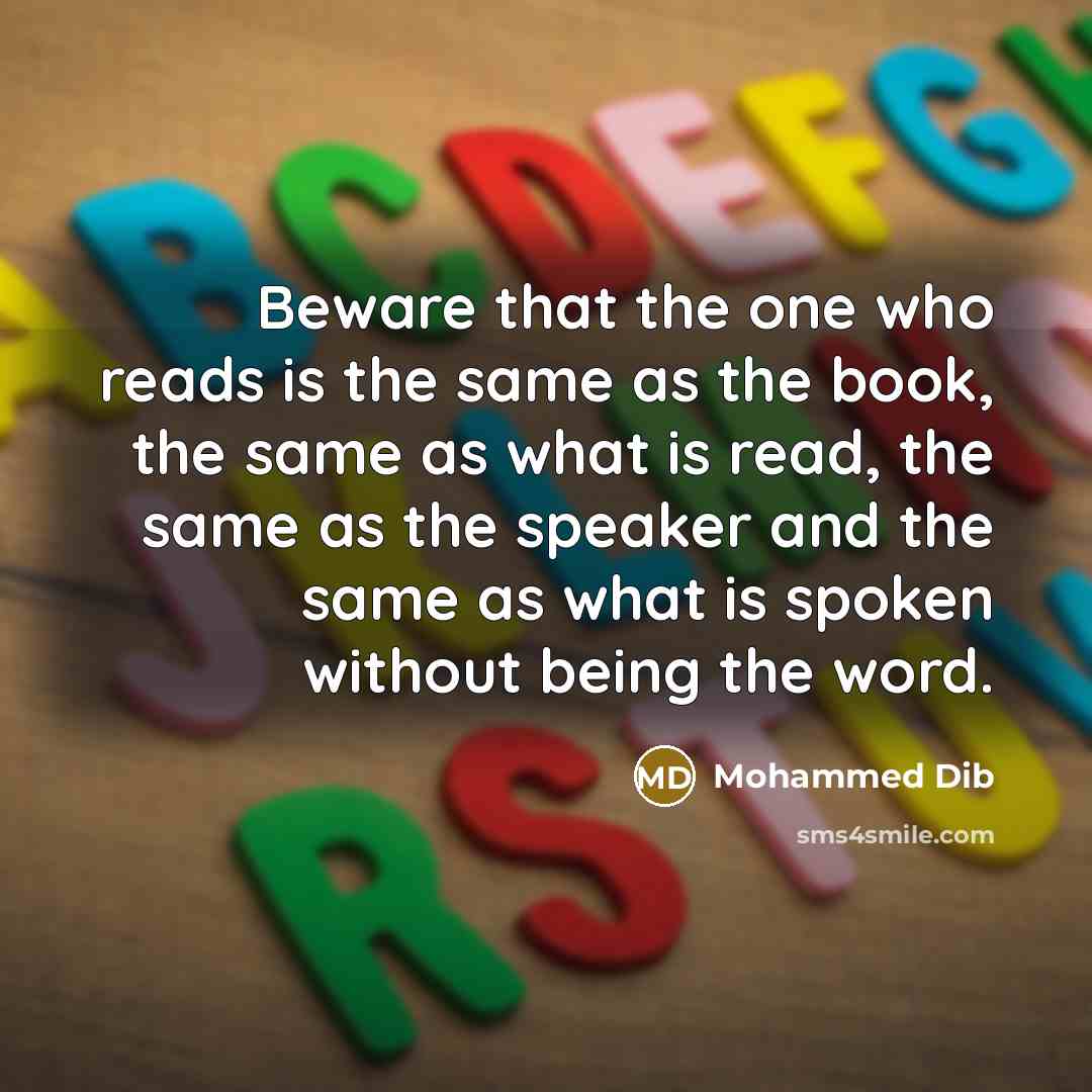 “Beware that the one who reads is the same as the book, the same as what is read, the same as the speaker and the same as what is spoken without being the word.” quote by Mohammed Dib