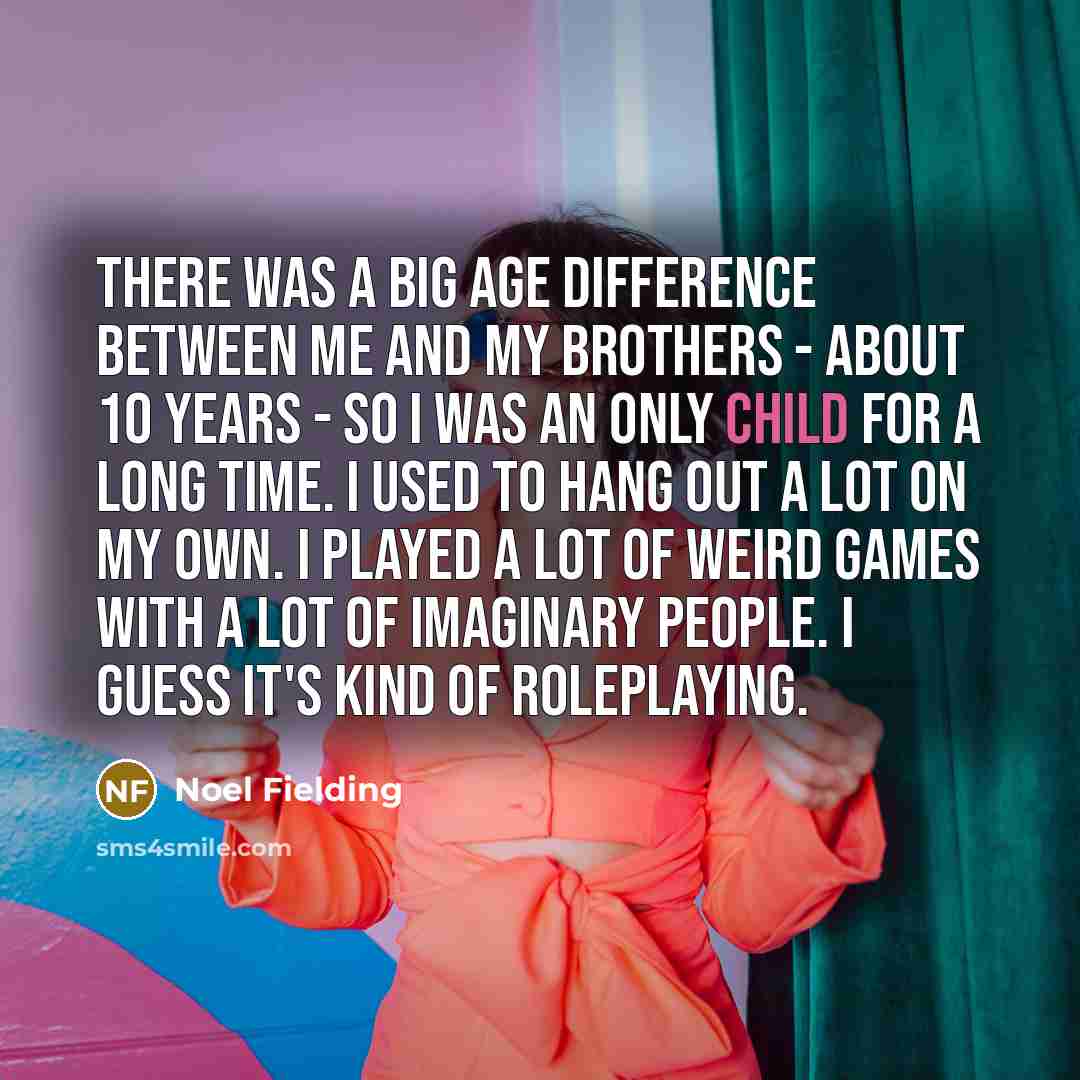 “There was a big age difference between me and my brothers - about 10 years - so I was an only child for a long time. I used to hang out a lot on my own. I played a lot of weird games with a lot of imaginary people. I guess it's kind of roleplaying.” quote by Noel Fielding
