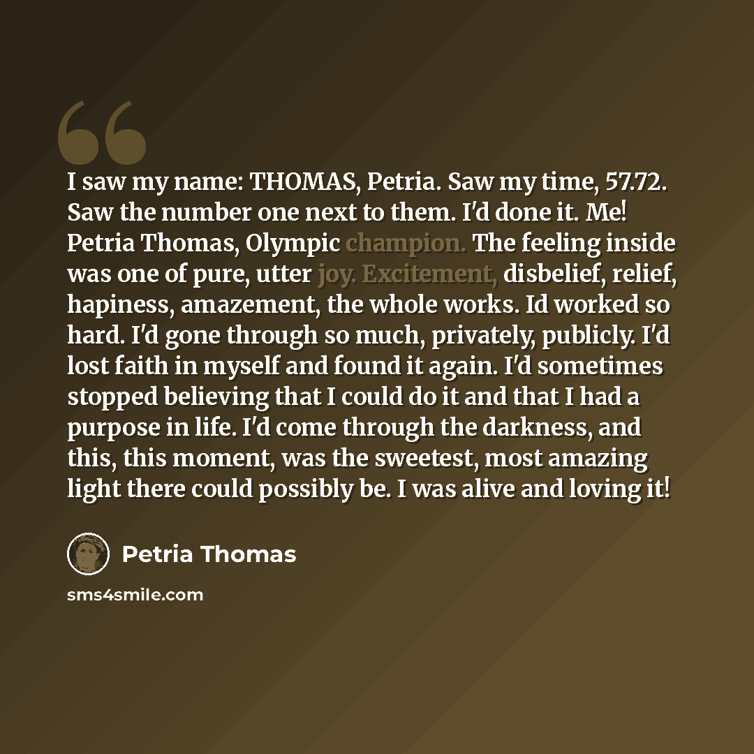 “I saw my name: THOMAS, Petria. Saw my time, 57.72. Saw the number one next to them. I'd done it. Me! Petria Thomas, Olympic champion. The feeling inside was one of pure, utter joy. Excitement, disbelief, relief, hapiness, amazement, the whole works. Id worked so hard. I'd gone through so much…” quote by Petria Thomas