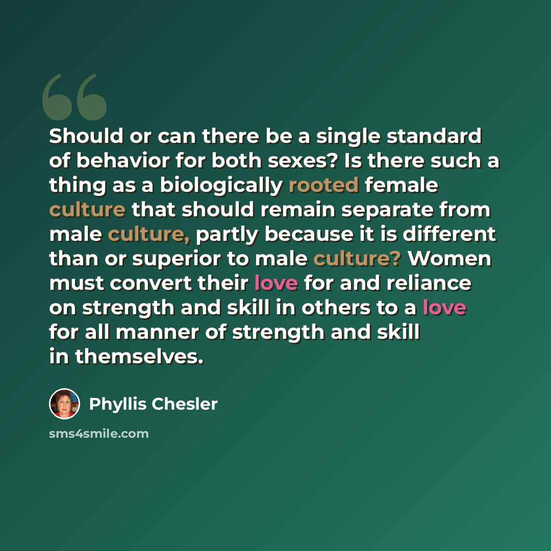 “Should or can there be a single standard of behavior for both sexes? Is there such a thing as a biologically rooted female culture that should remain separate from male culture, partly because it is different than or superior to male culture? Women must convert their love for and reliance on…” quote by Phyllis Chesler