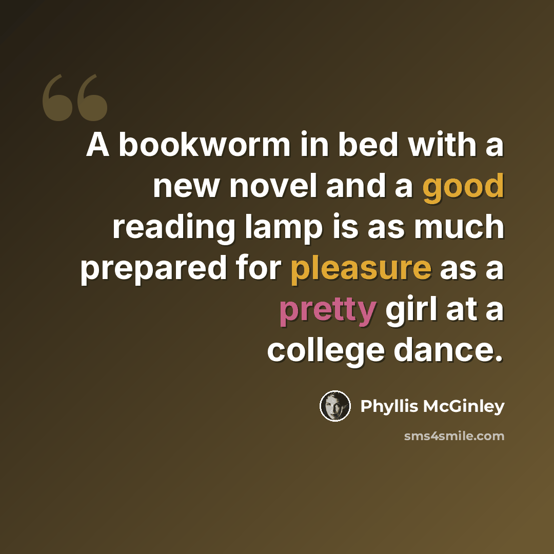 “A bookworm in bed with a new novel and a good reading lamp is as much prepared for pleasure as a pretty girl at a college dance.” quote by Phyllis McGinley