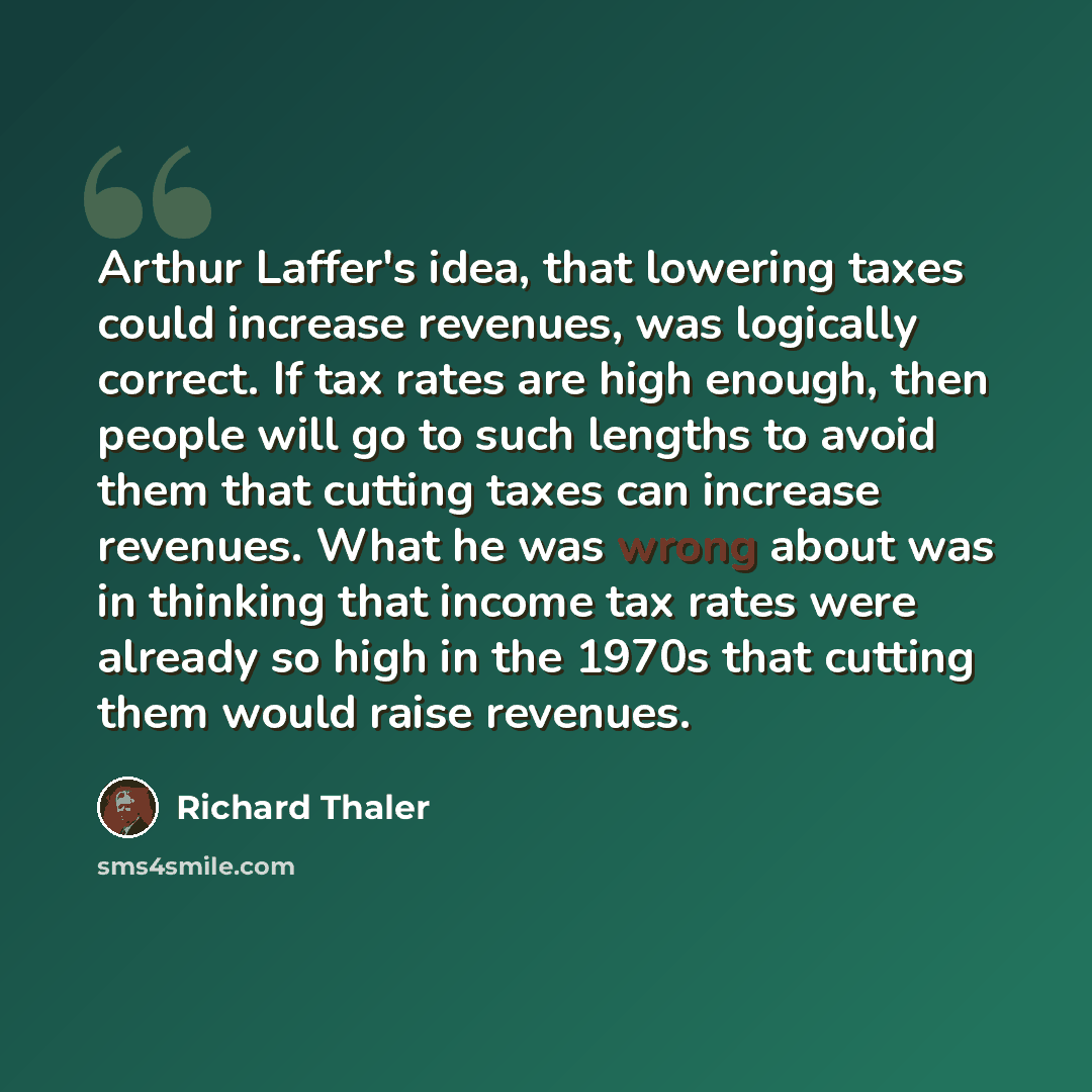 “Arthur Laffer's idea, that lowering taxes could increase revenues, was logically correct. If tax rates are high enough, then people will go to such lengths to avoid them that cutting taxes can increase revenues. What he was wrong about was in thinking that income tax rates were already so high in…” quote by Richard Thaler