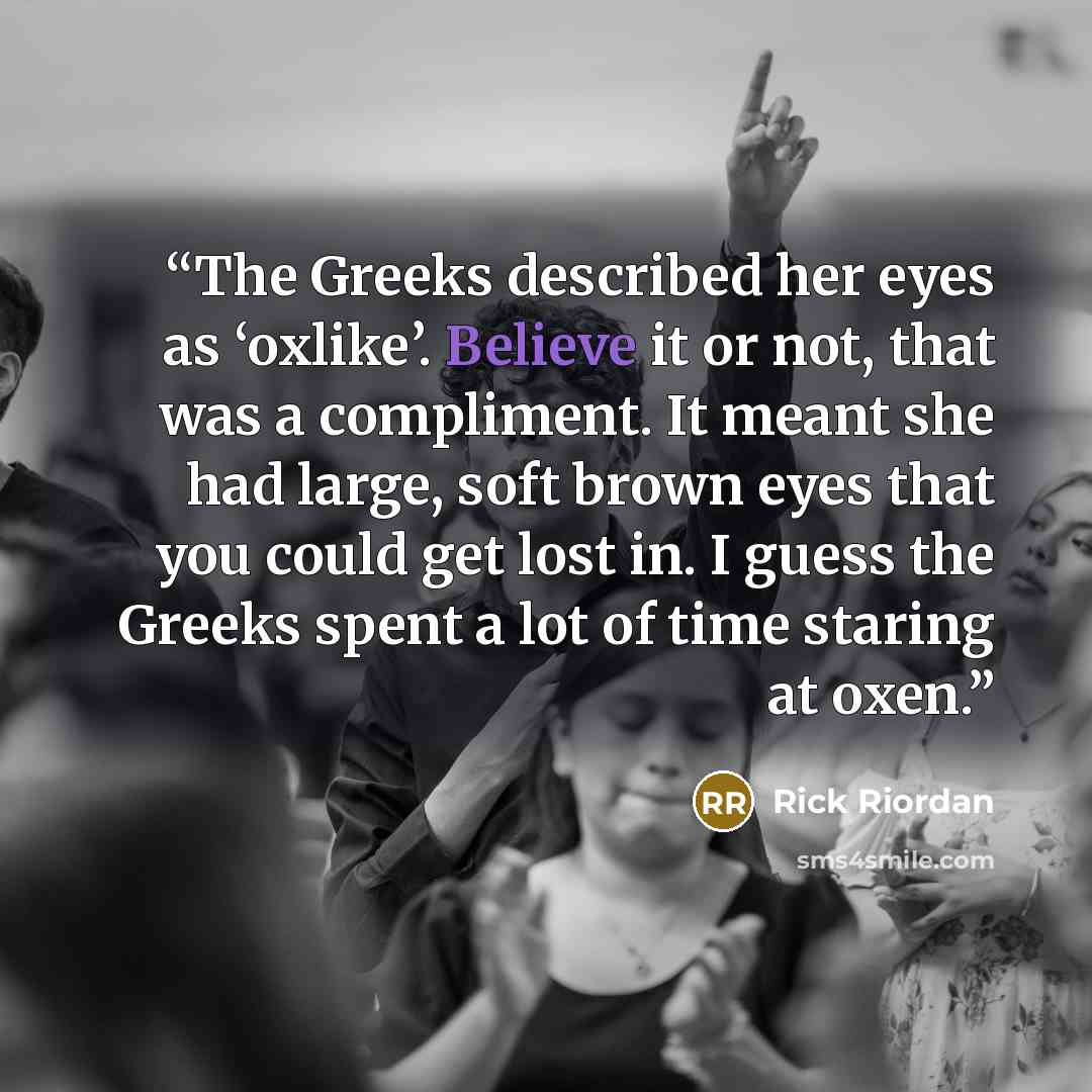 “The Greeks described her eyes as ‘oxlike’. Believe it or not, that was a compliment. It meant she had large, soft brown eyes that you could get lost in. I guess the Greeks spent a lot of time staring at oxen.” quote by Rick Riordan