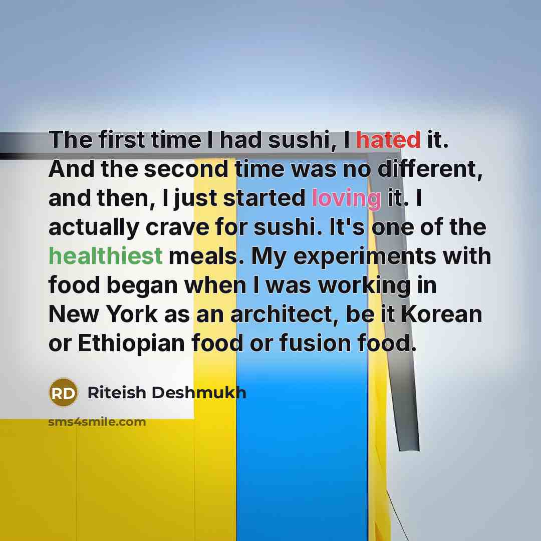 “The first time I had sushi, I hated it. And the second time was no different, and then, I just started loving it. I actually crave for sushi. It's one of the healthiest meals. My experiments with food began when I was working in New York as an architect, be it Korean or Ethiopian food or fusion…” quote by Riteish Deshmukh