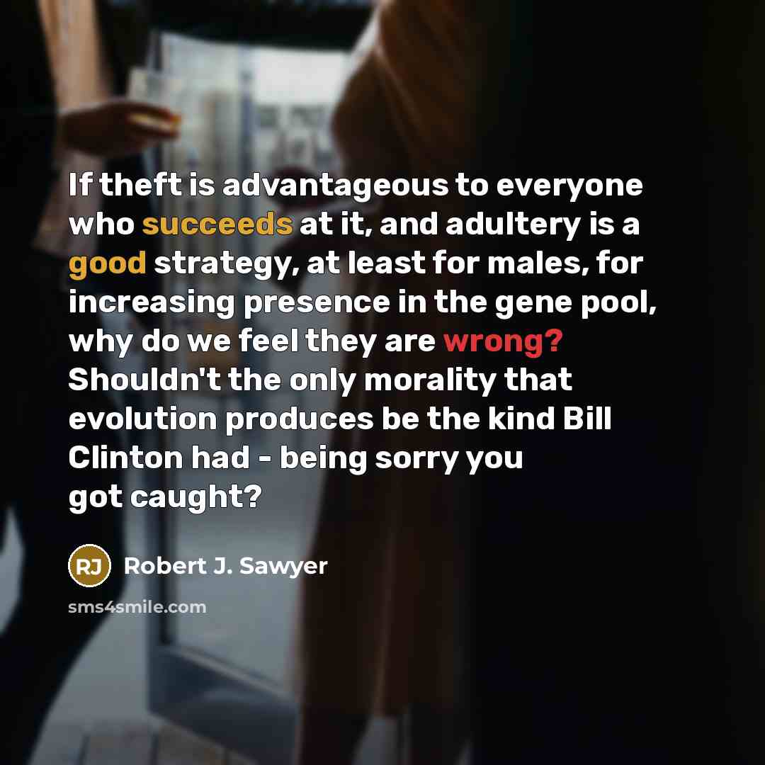 “If theft is advantageous to everyone who succeeds at it, and adultery is a good strategy, at least for males, for increasing presence in the gene pool, why do we feel they are wrong? Shouldn't the only morality that evolution produces be the kind Bill Clinton had - being sorry you got caught?” quote by Robert J. Sawyer