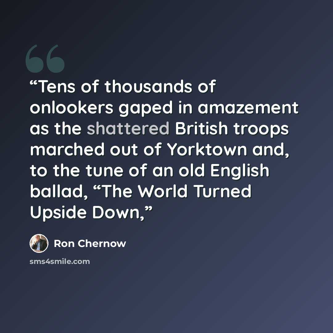 “Tens of thousands of onlookers gaped in amazement as the shattered British troops marched out of Yorktown and, to the tune of an old English ballad, “The World Turned Upside Down,” quote by Ron Chernow