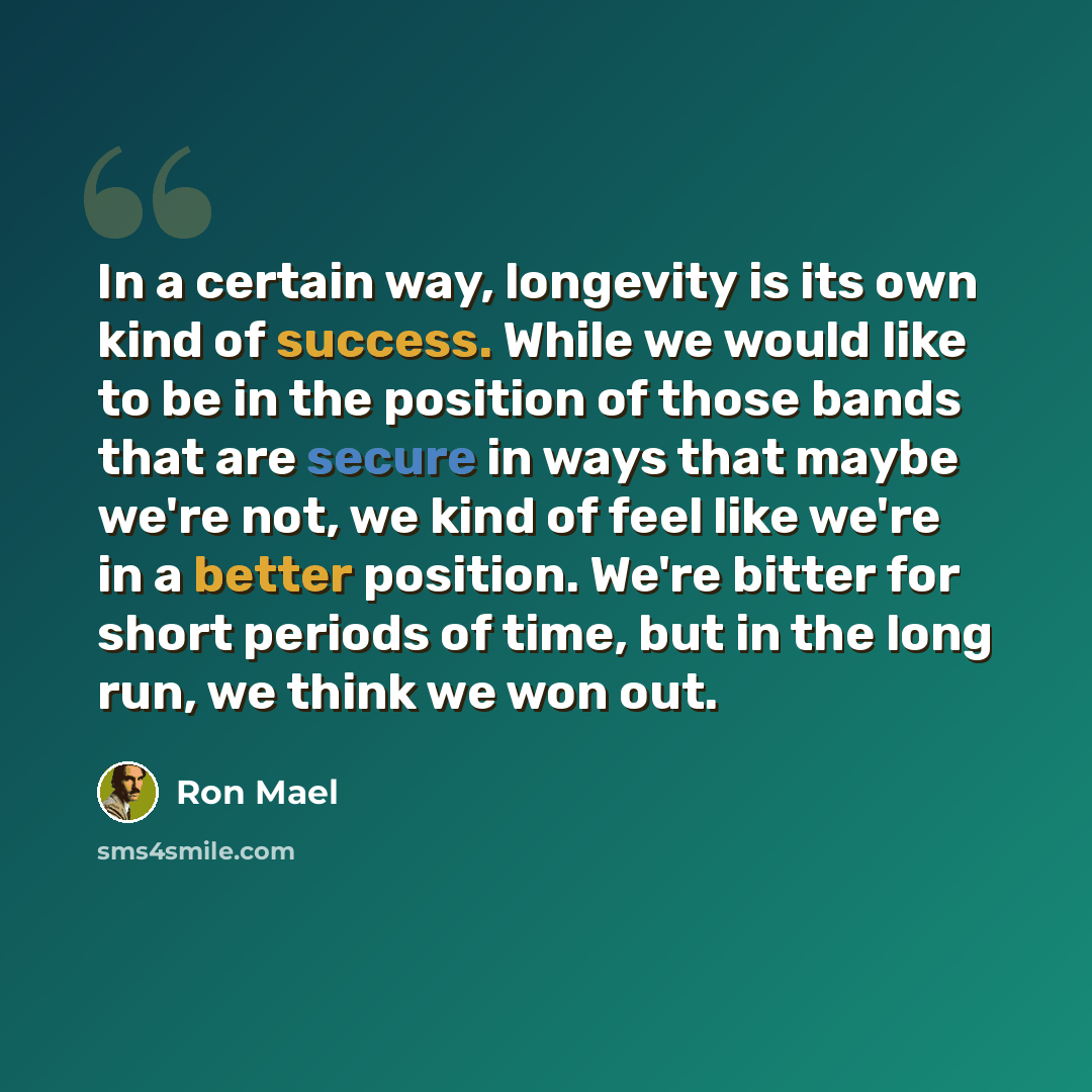 “In a certain way, longevity is its own kind of success. While we would like to be in the position of those bands that are secure in ways that maybe we're not, we kind of feel like we're in a better position. We're bitter for short periods of time, but in the long run, we think we won out.” quote by Ron Mael