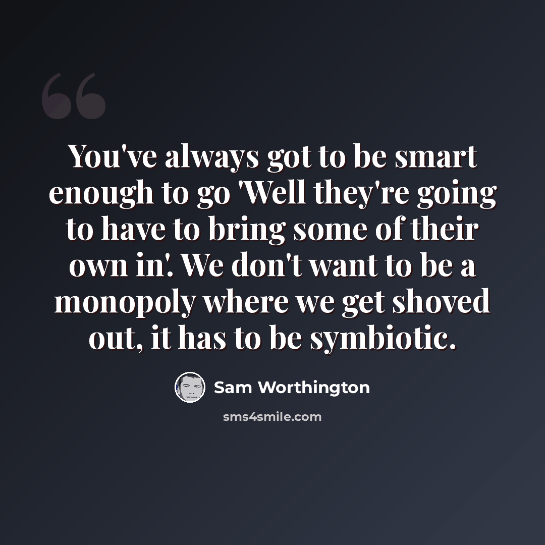 “You've always got to be smart enough to go 'Well they're going to have to bring some of their own in'. We don't want to be a monopoly where we get shoved out, it has to be symbiotic.” quote by Sam Worthington
