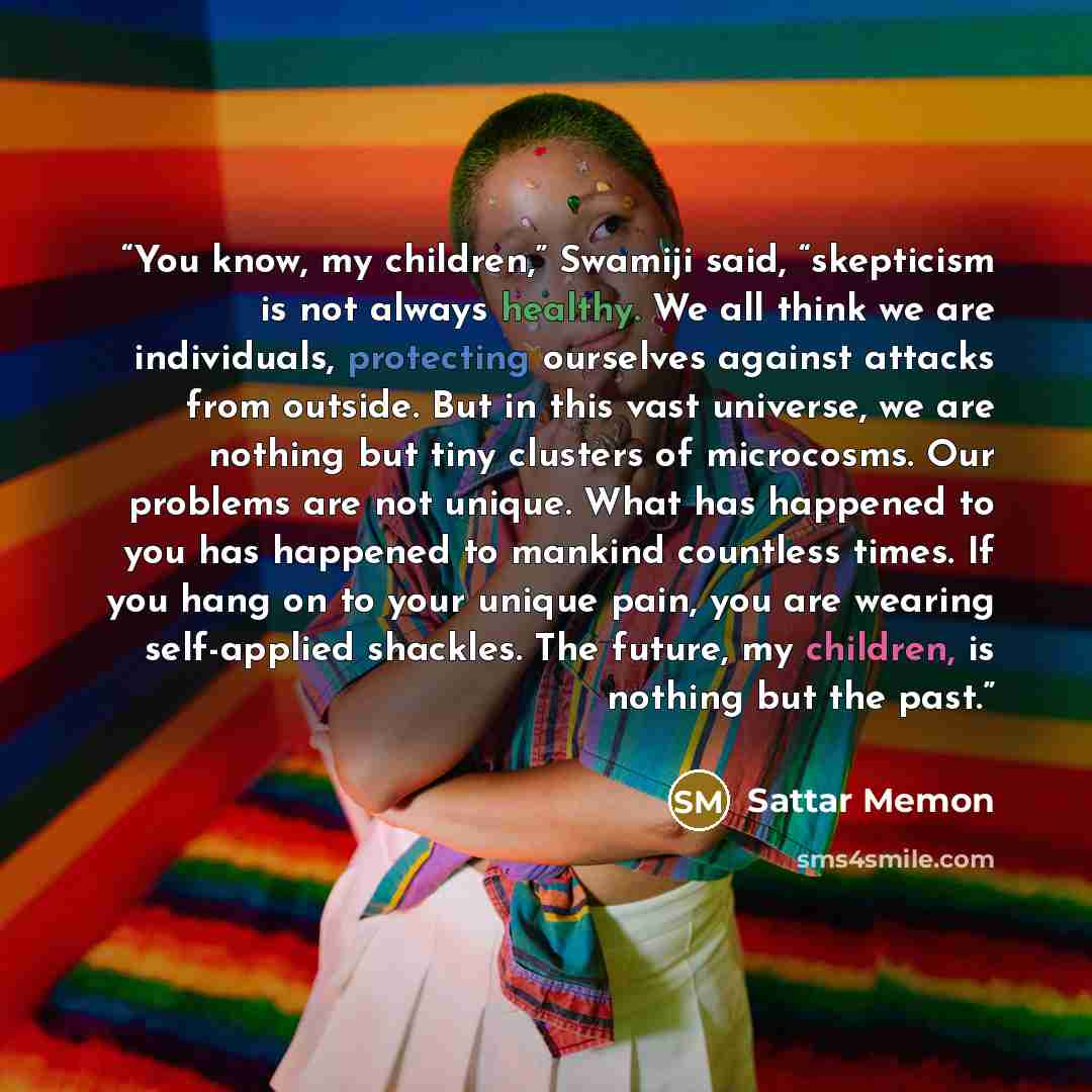 “You know, my children,” Swamiji said, “skepticism is not always healthy. We all think we are individuals, protecting ourselves against attacks from outside. But in this vast universe, we are nothing but tiny clusters of microcosms. Our problems are not unique. What has happened to you has happened…” quote by Sattar Memon