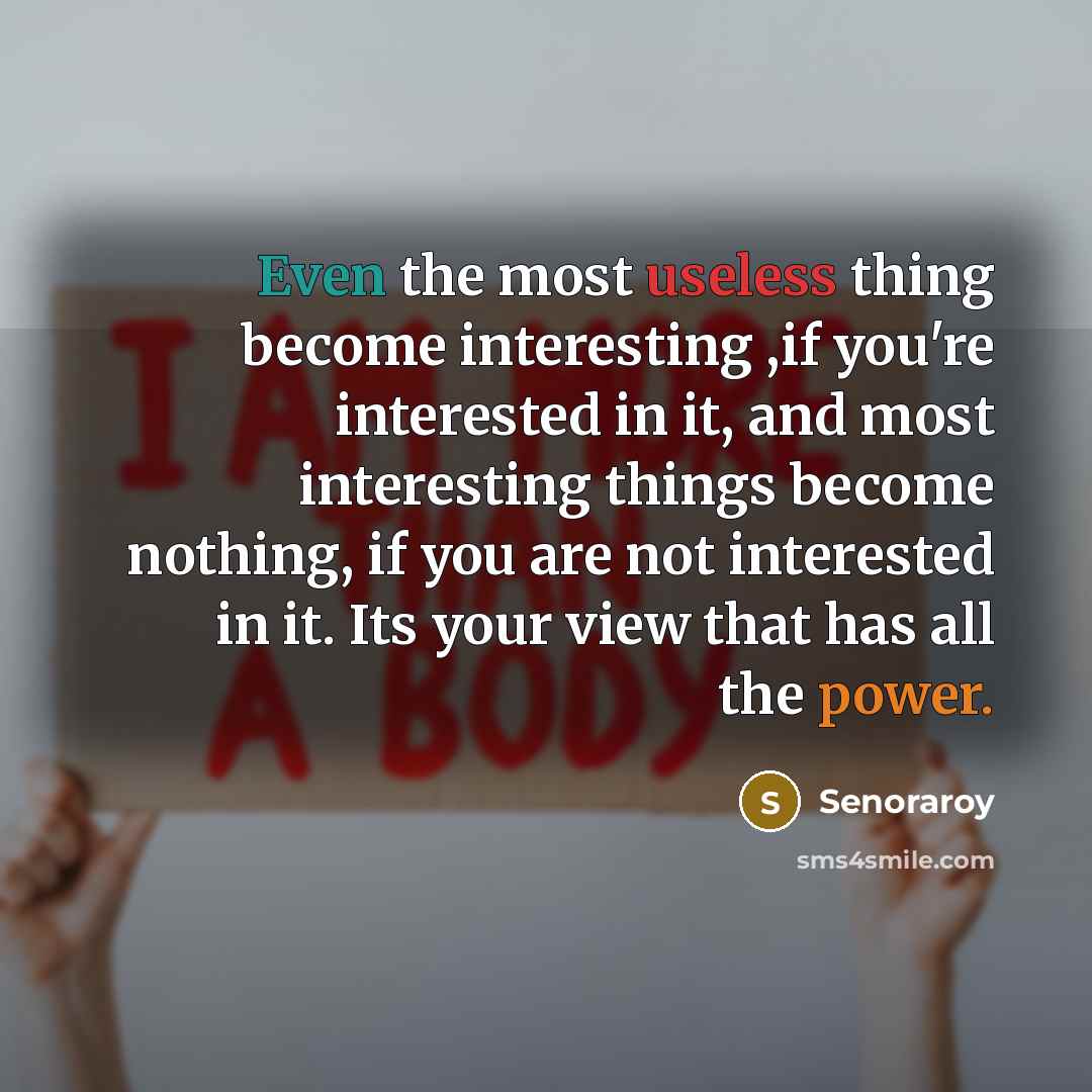 “Even the most useless thing become interesting ,if you're interested in it, and most interesting things become nothing, if you are not interested in it. Its your view that has all the power.” quote by Senoraroy