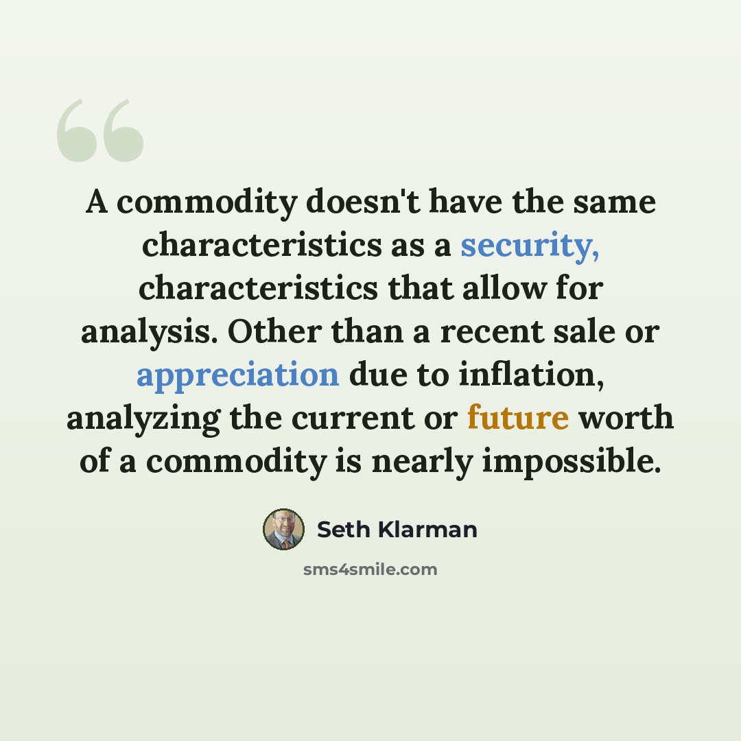 “A commodity doesn't have the same characteristics as a security, characteristics that allow for analysis. Other than a recent sale or appreciation due to inflation, analyzing the current or future worth of a commodity is nearly impossible.” quote by Seth Klarman