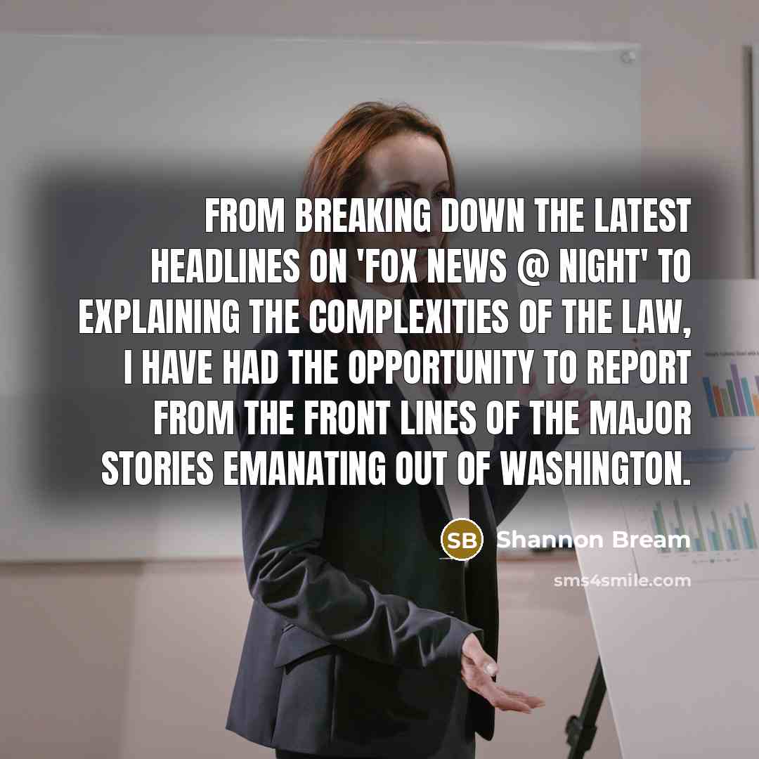 “From breaking down the latest headlines on 'FOX News @ Night' to explaining the complexities of the law, I have had the opportunity to report from the front lines of the major stories emanating out of Washington.” quote by Shannon Bream