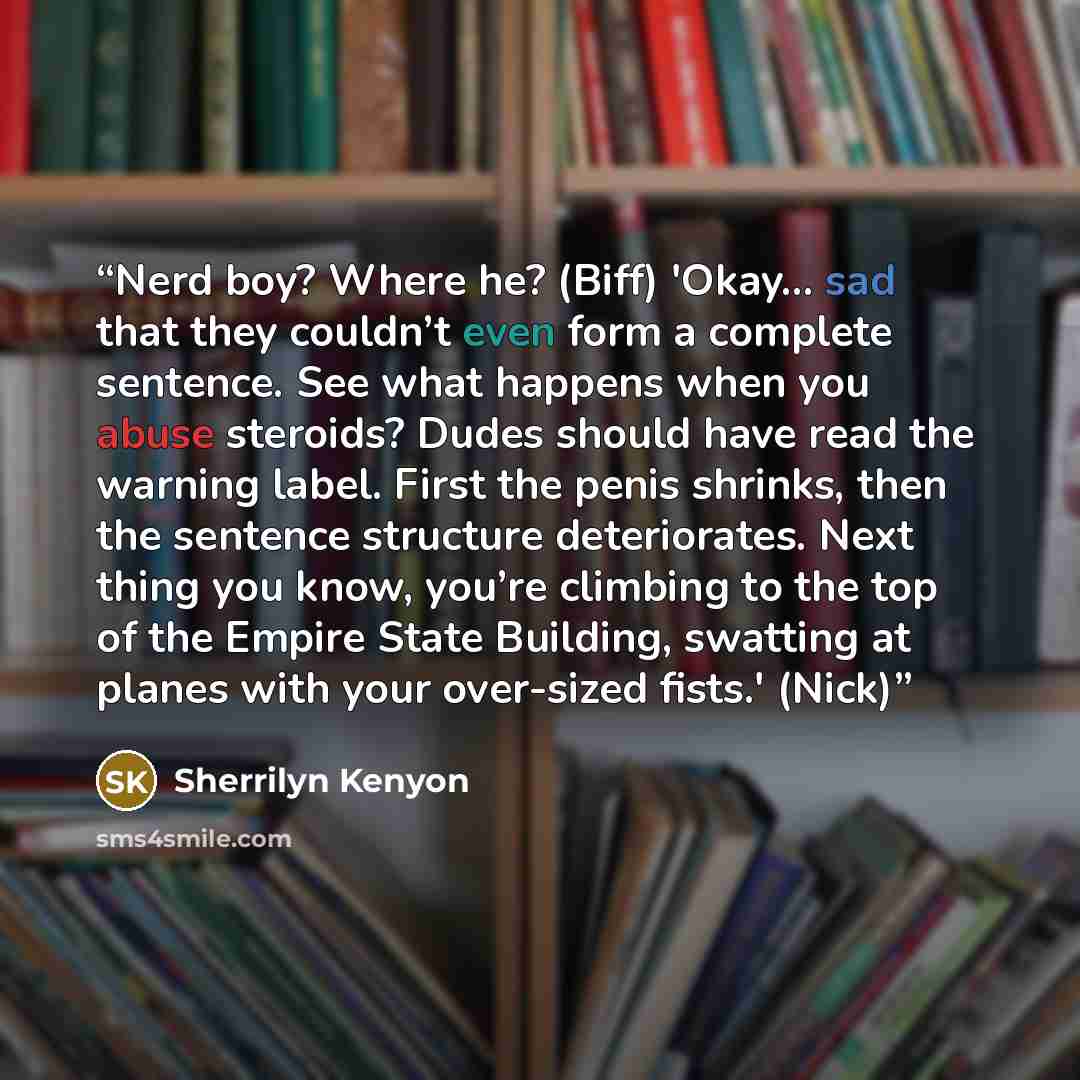 “Nerd boy? Where he? (Biff) 'Okay... sad that they couldn’t even form a complete sentence. See what happens when you abuse steroids? Dudes should have read the warning label. First the penis shrinks, then the sentence structure deteriorates. Next thing you know, you’re climbing to the top of the…” quote by Sherrilyn Kenyon