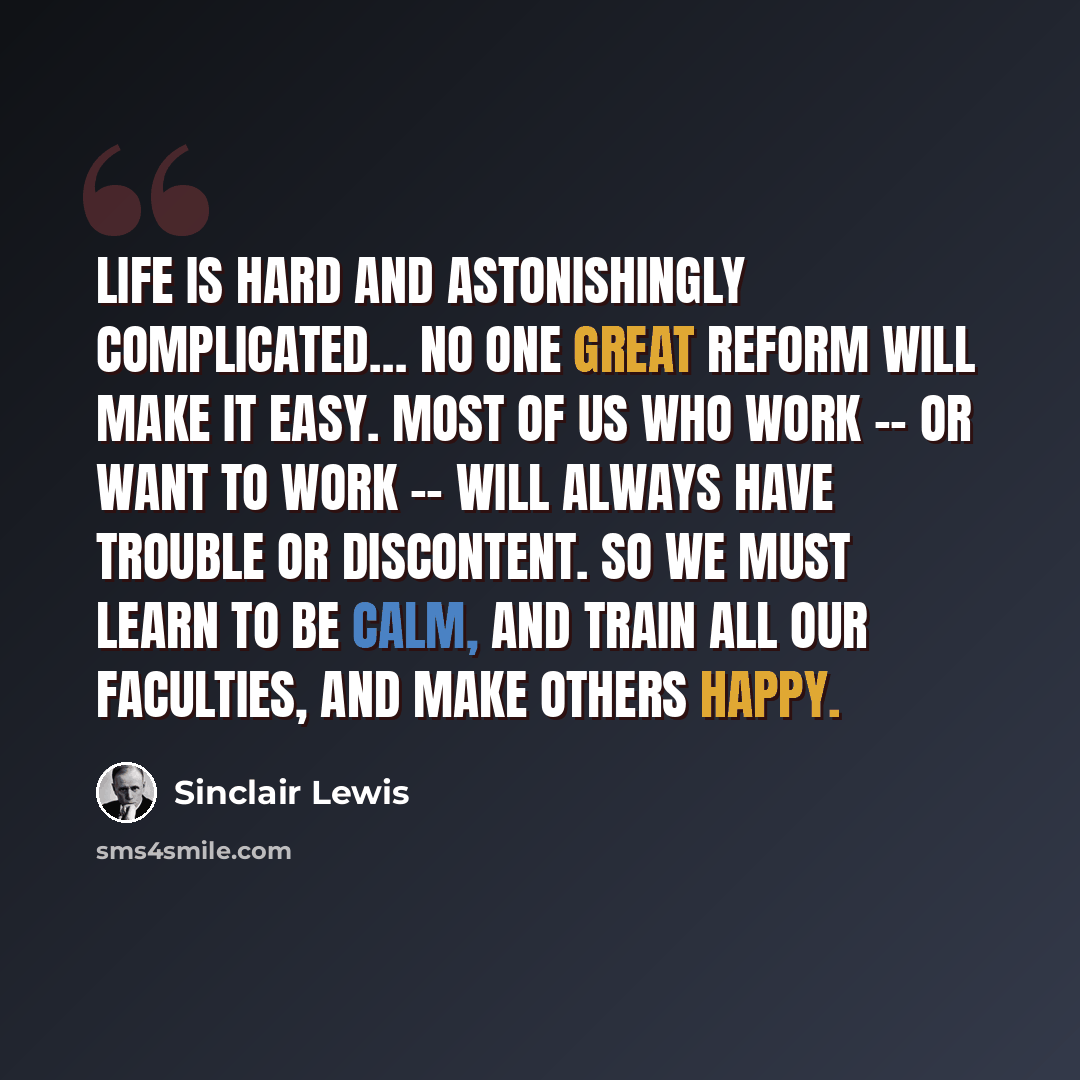 “Life is hard and astonishingly complicated… No one great reform will make it easy. Most of us who work -- or want to work -- will always have trouble or discontent. So we must learn to be calm, and train all our faculties, and make others happy.” quote by Sinclair Lewis