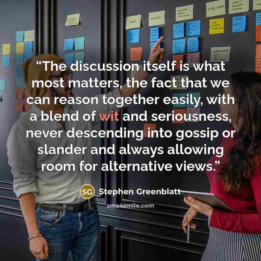 “The discussion itself is what most matters, the fact that we can reason together easily, with a blend of wit and seriousness, never descending into gossip or slander and always allowing room for alternative views.” quote by Stephen Greenblatt