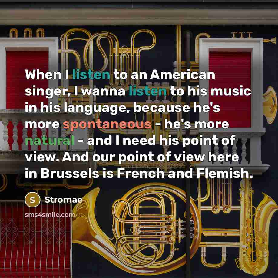 “When I listen to an American singer, I wanna listen to his music in his language, because he's more spontaneous - he's more natural - and I need his point of view. And our point of view here in Brussels is French and Flemish.” quote by Stromae