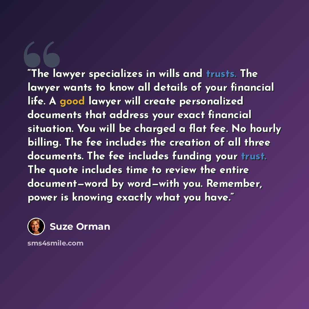 “The lawyer specializes in wills and trusts. The lawyer wants to know all details of your financial life. A good lawyer will create personalized documents that address your exact financial situation. You will be charged a flat fee. No hourly billing. The fee includes the creation of all three…” quote by Suze Orman