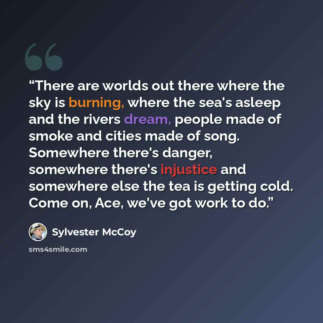 “There are worlds out there where the sky is burning, where the sea's asleep and the rivers dream, people made of smoke and cities made of song. Somewhere there's danger, somewhere there's injustice and somewhere else the tea is getting cold. Come on, Ace, we've got work to do.” quote by Sylvester McCoy
