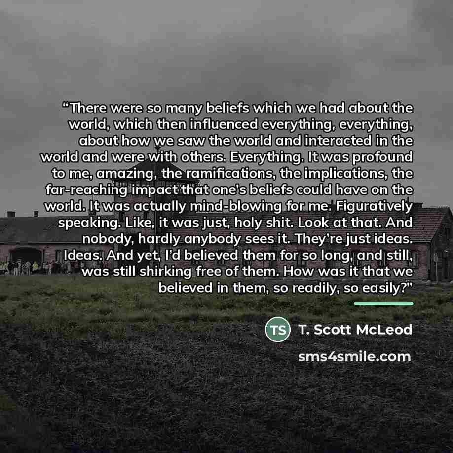 “There were so many beliefs which we had about the world, which then influenced everything, everything, about how we saw the world and interacted in the world and were with others. Everything. It was profound to me, amazing, the ramifications, the implications, the far-reaching impact that one’s…” quote by T. Scott McLeod