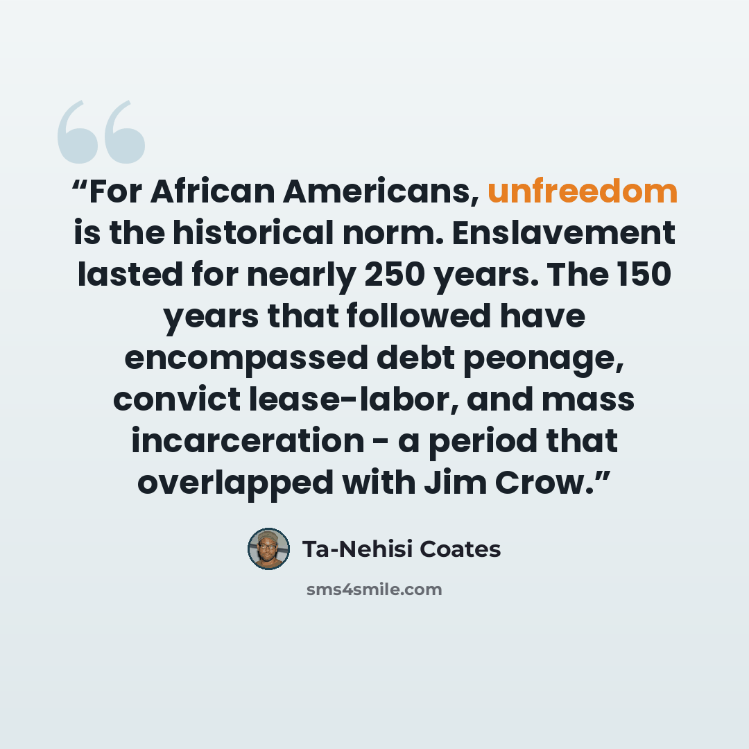 “For African Americans, unfreedom is the historical norm. Enslavement lasted for nearly 250 years. The 150 years that followed have encompassed debt peonage, convict lease-labor, and mass incarceration - a period that overlapped with Jim Crow.” quote by Ta-Nehisi Coates