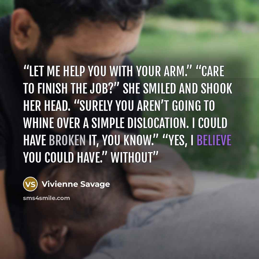 “Let me help you with your arm.” “Care to finish the job?” She smiled and shook her head. “Surely you aren’t going to whine over a simple dislocation. I could have broken it, you know.” “Yes, I believe you could have.” Without” quote by Vivienne Savage