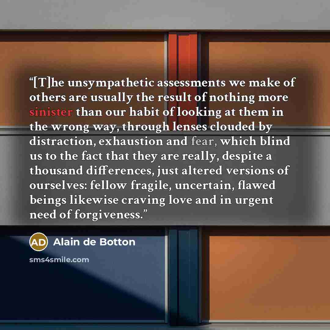 “[T]he unsympathetic assessments we make of others are usually the result of nothing more sinister than our habit of looking at them in the wrong way, through lenses clouded by distraction, exhaustion and fear, which blind us to the fact that they are really, despite a thousand differences, just…” quote by Alain de Botton