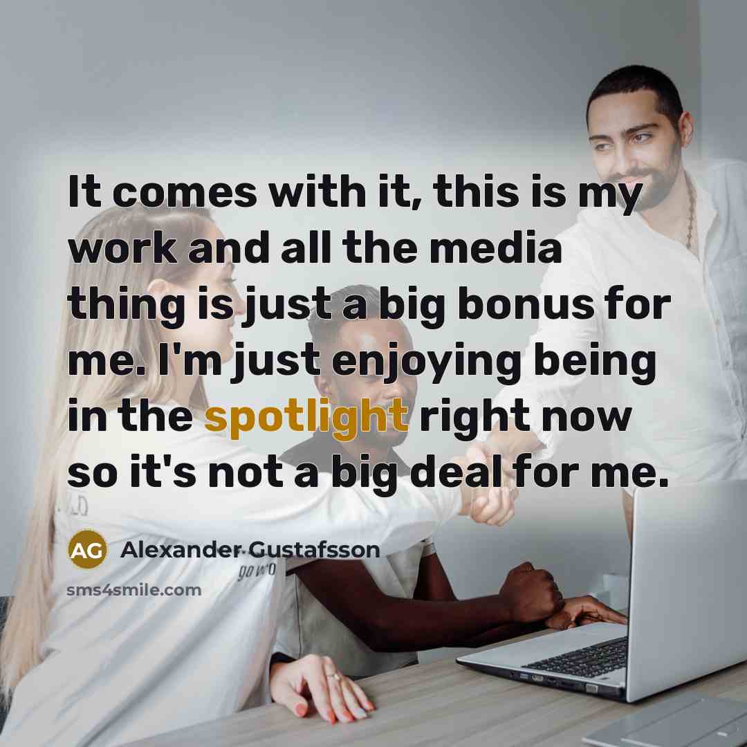 “It comes with it, this is my work and all the media thing is just a big bonus for me. I'm just enjoying being in the spotlight right now so it's not a big deal for me.” quote by Alexander Gustafsson
