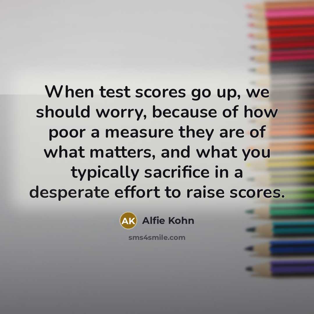 “When test scores go up, we should worry, because of how poor a measure they are of what matters, and what you typically sacrifice in a desperate effort to raise scores.” quote by Alfie Kohn