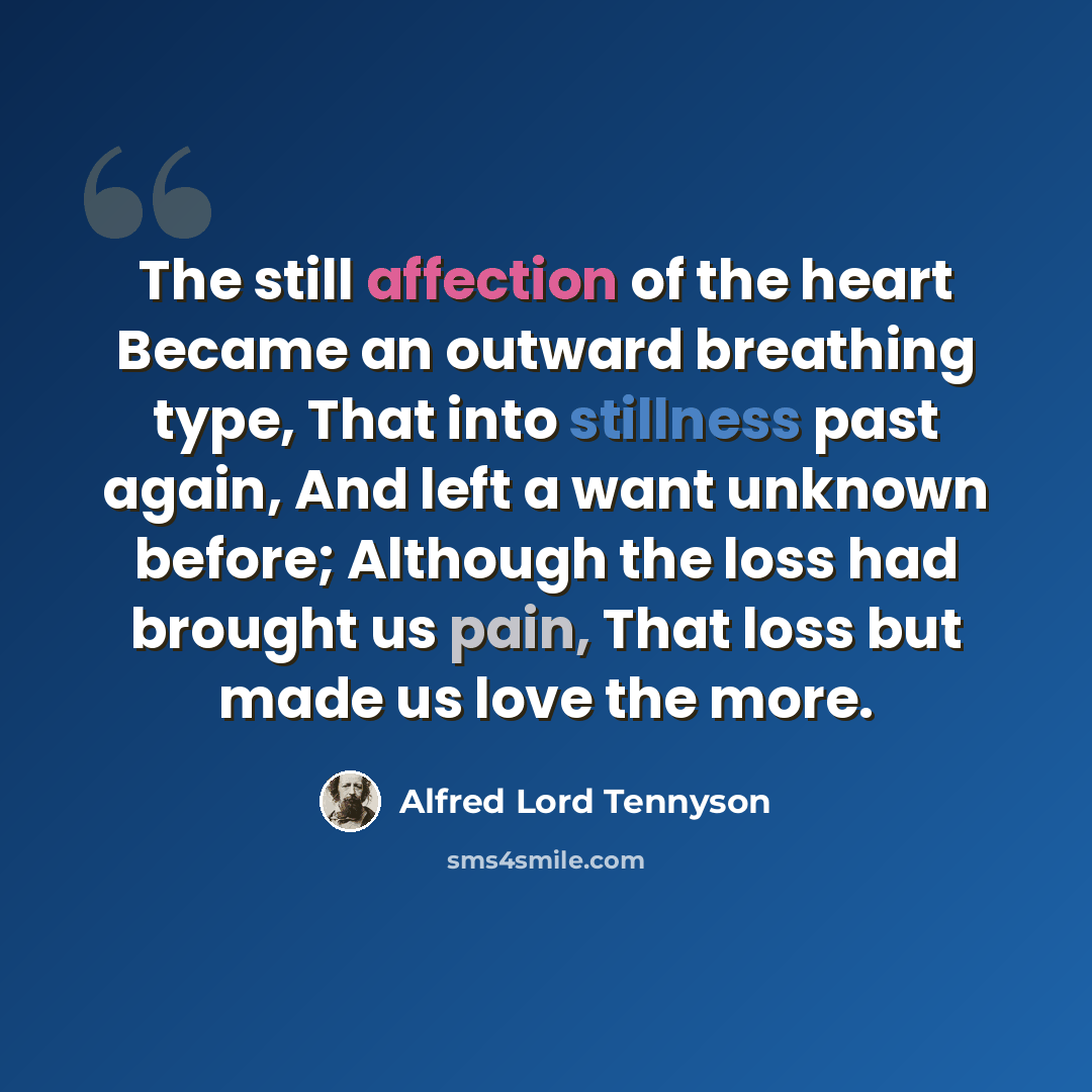 “The still affection of the heart Became an outward breathing type, That into stillness past again, And left a want unknown before; Although the loss had brought us pain, That loss but made us love the more.” quote by Alfred Lord Tennyson