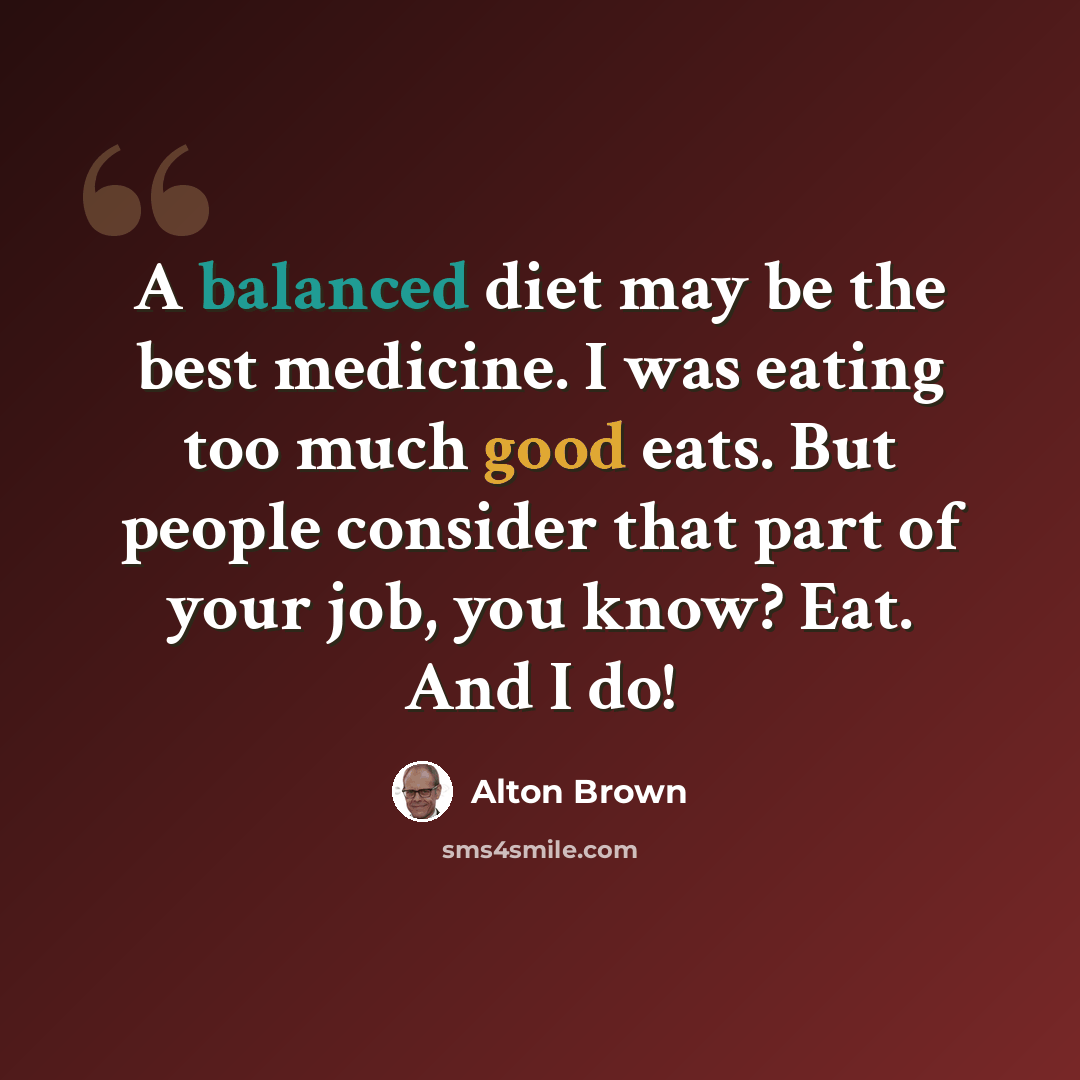 “A balanced diet may be the best medicine. I was eating too much good eats. But people consider that part of your job, you know? Eat. And I do!” quote by Alton Brown