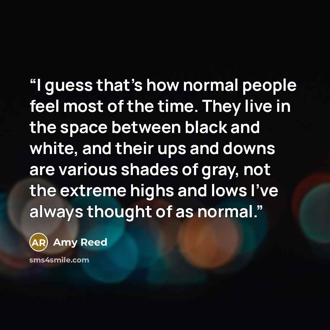 “I guess that’s how normal people feel most of the time. They live in the space between black and white, and their ups and downs are various shades of gray, not the extreme highs and lows I’ve always thought of as normal.” quote by Amy Reed