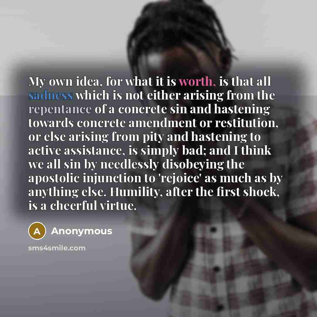 “My own idea, for what it is worth, is that all sadness which is not either arising from the repentance of a concrete sin and hastening towards concrete amendment or restitution, or else arising from pity and hastening to active assistance, is simply bad; and I think we all sin by needlessly…” quote by Anonymous