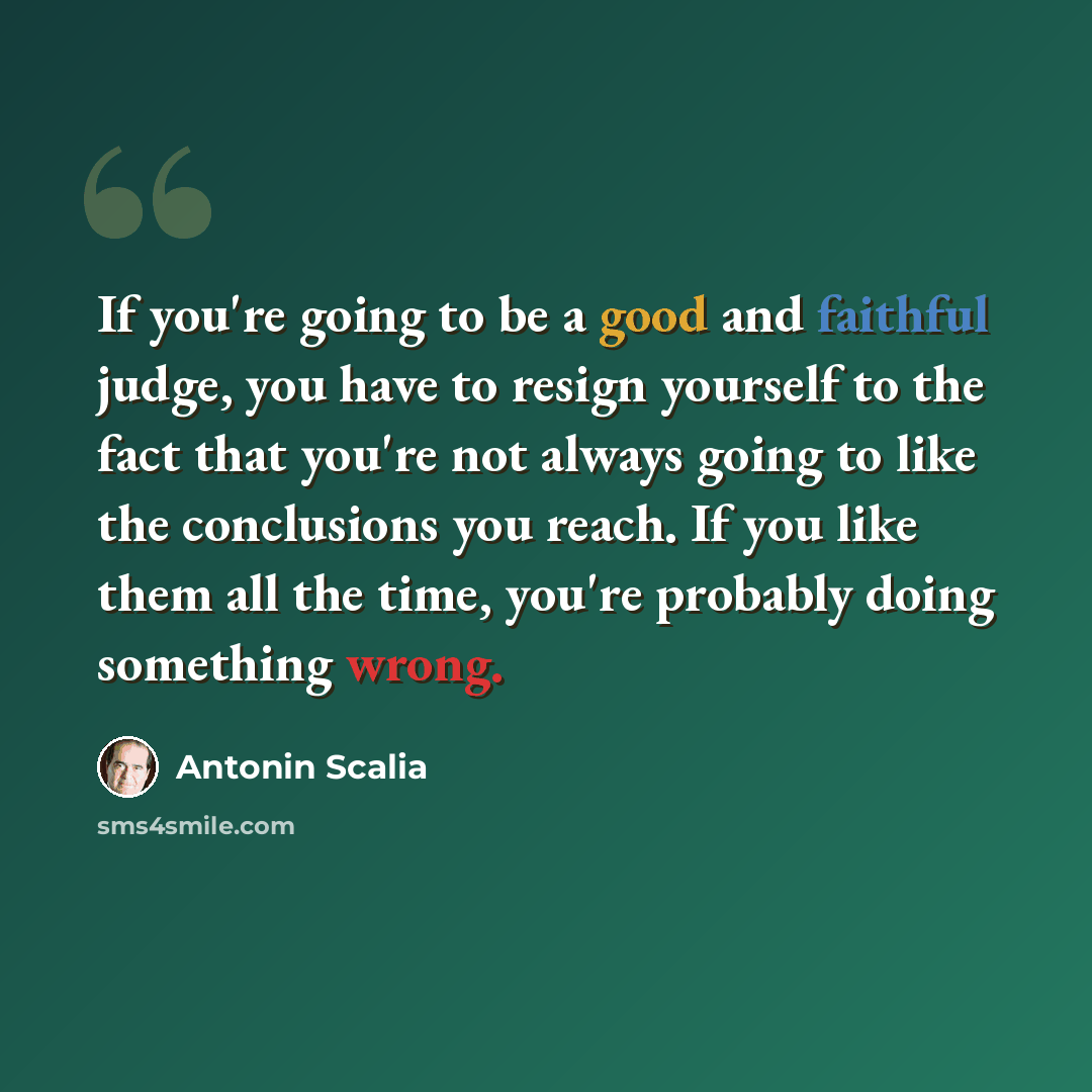 “If you're going to be a good and faithful judge, you have to resign yourself to the fact that you're not always going to like the conclusions you reach. If you like them all the time, you're probably doing something wrong.” quote by Antonin Scalia