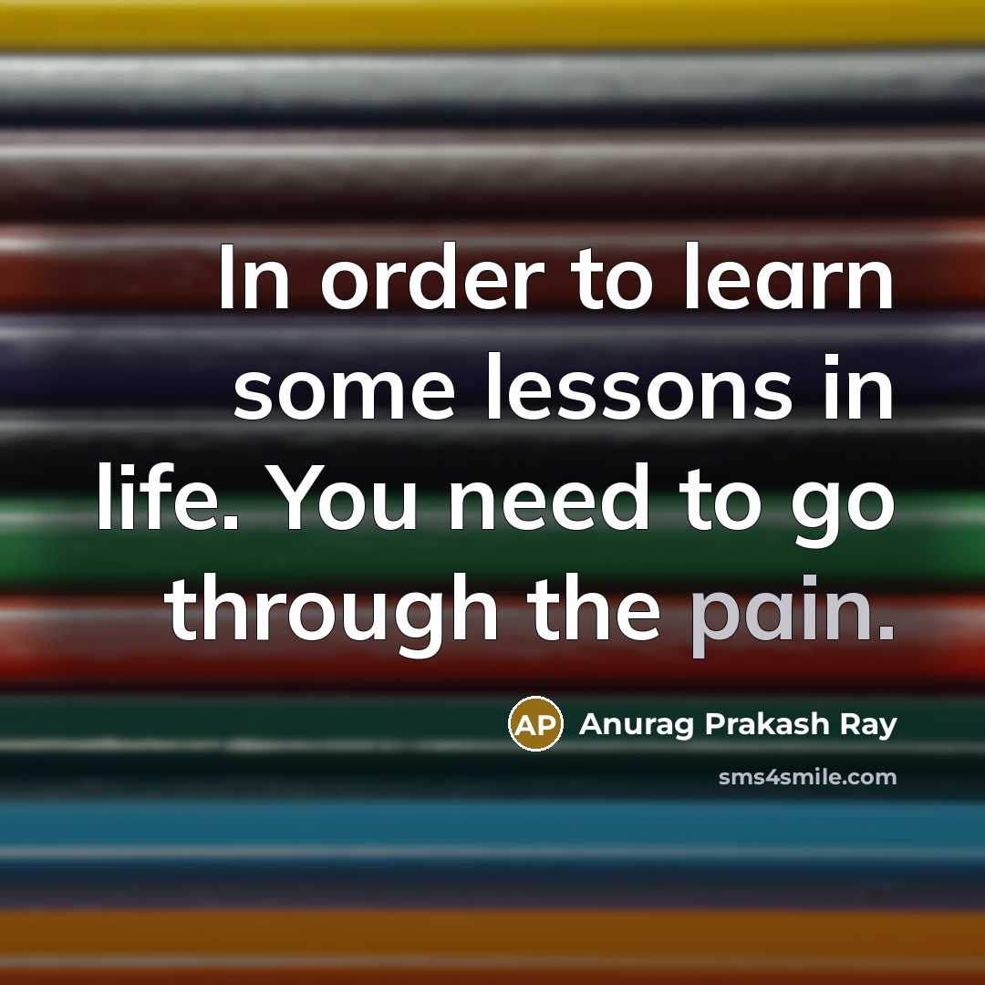 “In order to learn some lessons in life. You need to go through the pain.” quote by Anurag Prakash Ray